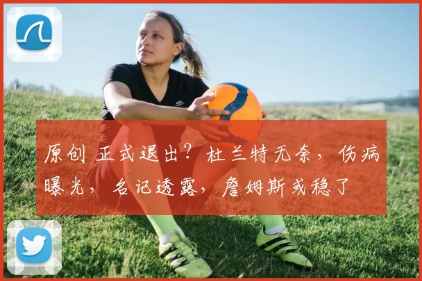 原创 正式退出？杜兰特无奈，伤病曝光，名记透露，詹姆斯或稳了