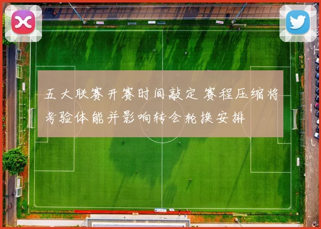 五大联赛开赛时间敲定 赛程压缩将考验体能并影响转会轮换安排