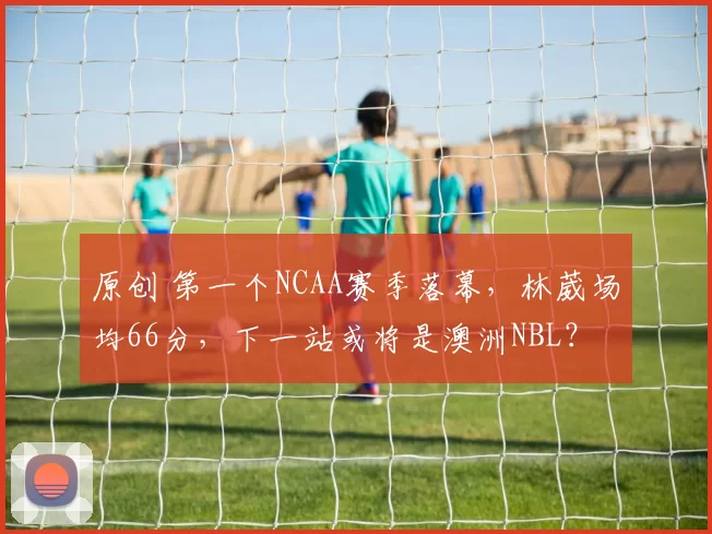 原创 第一个NCAA赛季落幕，林葳场均66分，下一站或将是澳洲NBL？