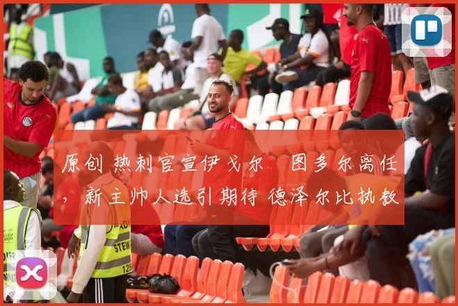 原创 热刺官宣伊戈尔・图多尔离任，新主帅人选引期待 德泽尔比执教态度曝光