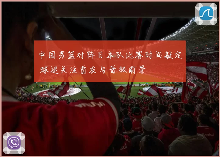 中国男篮对阵日本队比赛时间敲定 球迷关注首发与晋级前景