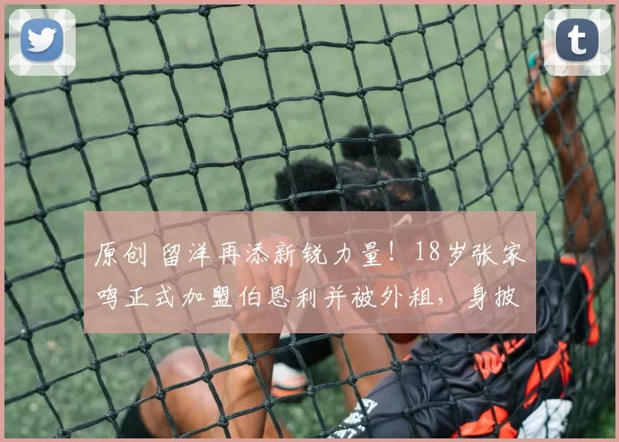 原创 留洋再添新锐力量！18岁张家鸣正式加盟伯恩利并被外租，身披9号战袍