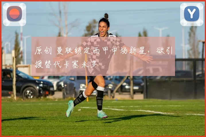 原创 曼联锁定西甲中场新星，欲引援替代卡塞米罗