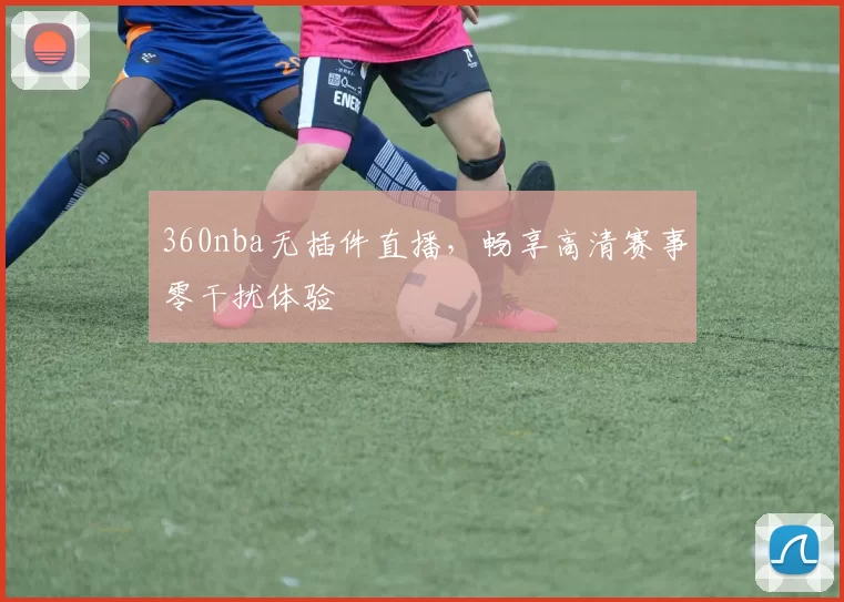 360nba无插件直播，畅享高清赛事零干扰体验