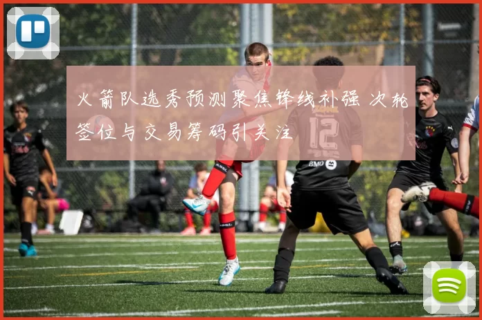 火箭队选秀预测聚焦锋线补强 次轮签位与交易筹码引关注