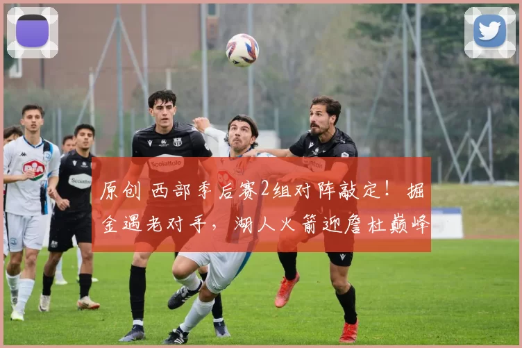 原创 西部季后赛2组对阵敲定！掘金遇老对手，湖人火箭迎詹杜巅峰对决