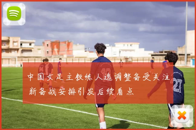 中国女足主教练人选调整备受关注 新备战安排引发后续看点