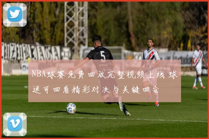 NBA球赛免费回放完整视频上线 球迷可回看精彩对决与关键回合