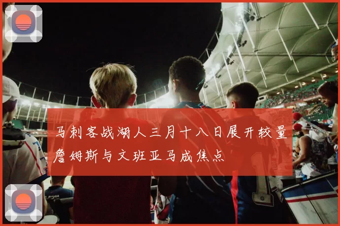 马刺客战湖人三月十八日展开较量詹姆斯与文班亚马成焦点