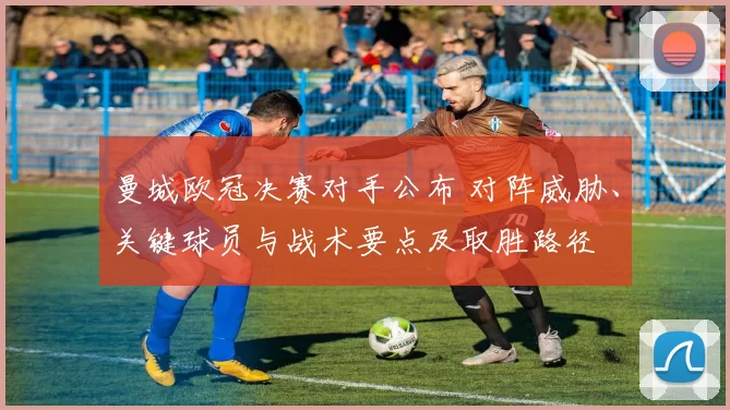 曼城欧冠决赛对手公布 对阵威胁、关键球员与战术要点及取胜路径