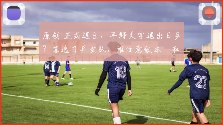 原创 正式退出，平野美宇退出日乒？落选日乒女队，谁注意张本㺯和的表态