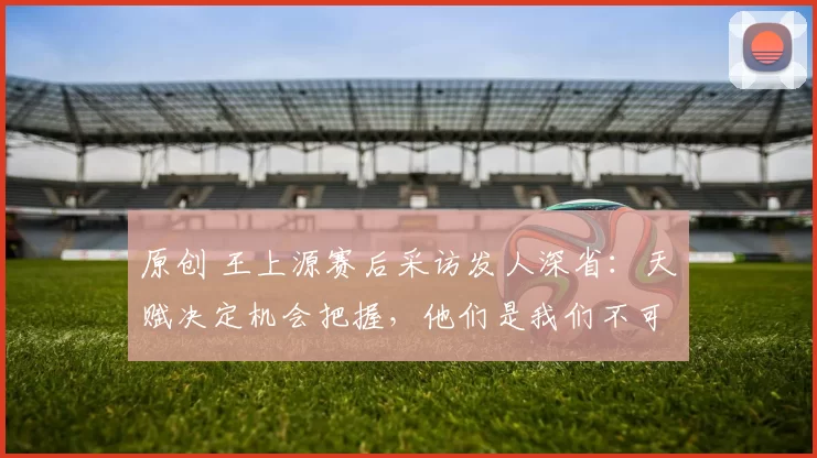 原创 王上源赛后采访发人深省：天赋决定机会把握，他们是我们不可分割的队友