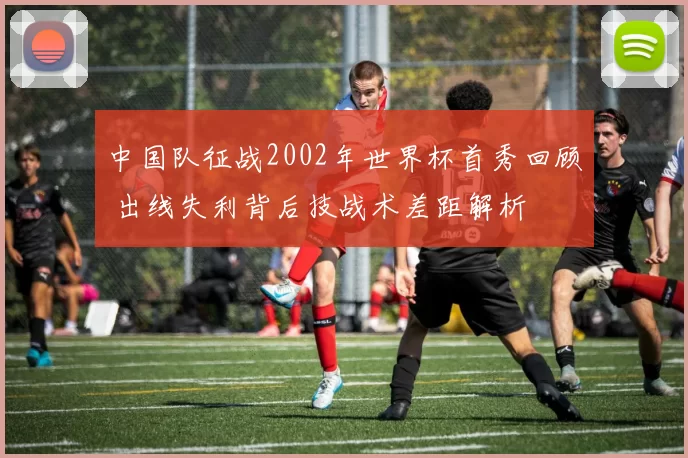 中国队征战2002年世界杯首秀回顾 出线失利背后技战术差距解析