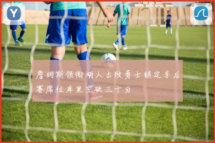 詹姆斯领衔湖人击败勇士锁定季后赛席位库里空砍三十分