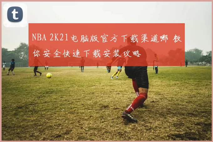 NBA 2K21电脑版官方下载渠道哪 教你安全快速下载安装攻略