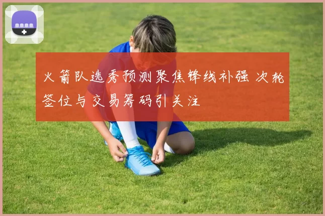 火箭队选秀预测聚焦锋线补强 次轮签位与交易筹码引关注