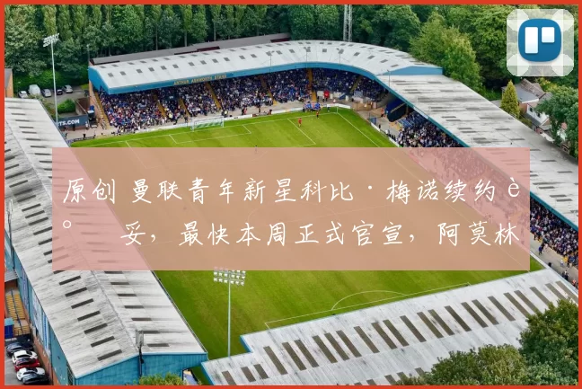 原创 曼联青年新星科比·梅诺续约谈妥，最快本周正式官宣，阿莫林也称赞其进步