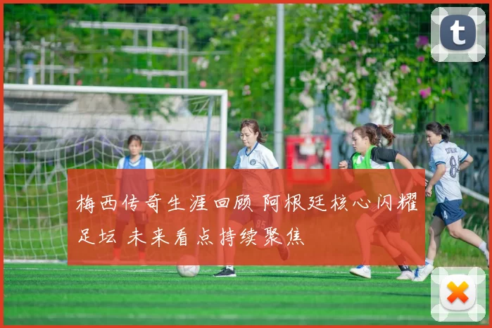 梅西传奇生涯回顾 阿根廷核心闪耀足坛 未来看点持续聚焦