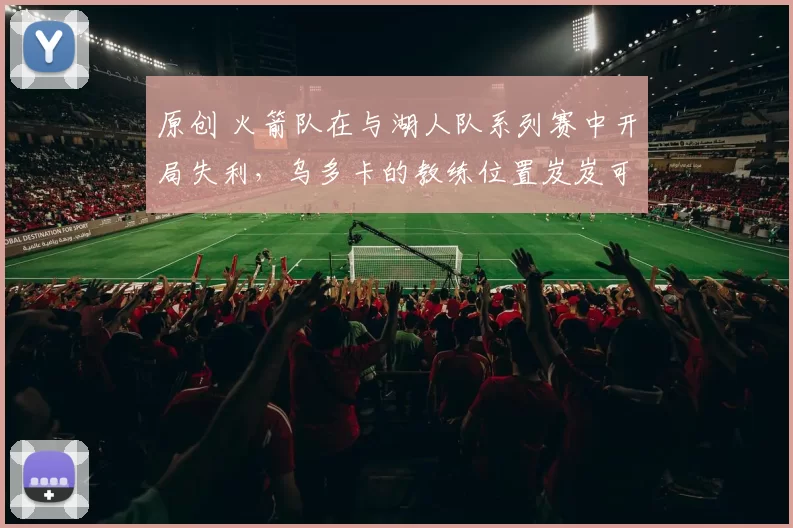 原创 火箭队在与湖人队系列赛中开局失利，乌多卡的教练位置岌岌可危