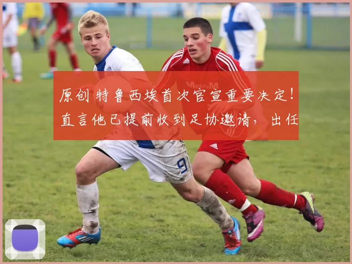 原创 特鲁西埃首次官宣重要决定！直言他已提前收到足协邀请，出任国足教练组组长