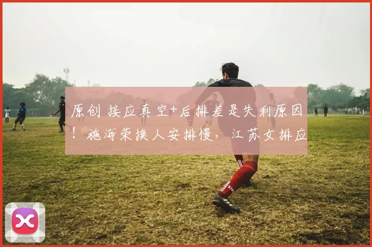 原创 接应真空+后排差是失利原因！施海荣换人安排慢，江苏女排应大胆换阵