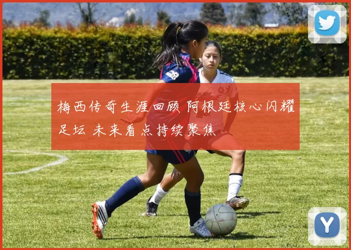 梅西传奇生涯回顾 阿根廷核心闪耀足坛 未来看点持续聚焦