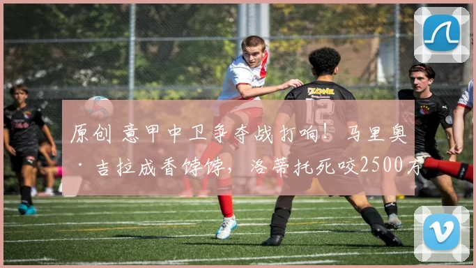 原创 意甲中卫争夺战打响！马里奥·吉拉成香饽饽，洛蒂托死咬2500万卡死米兰双雄