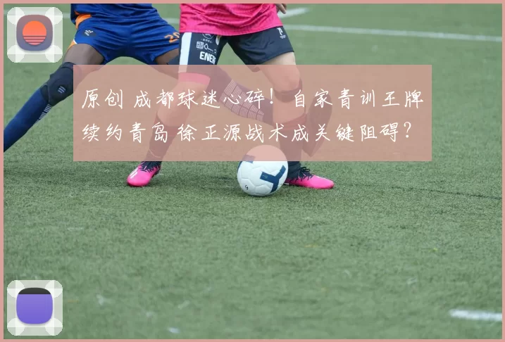 原创 成都球迷心碎！自家青训王牌续约青岛 徐正源战术成关键阻碍？