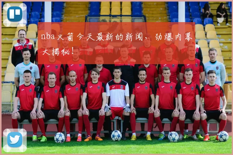 nba火箭今天最新的新闻，劲爆内幕大揭秘！