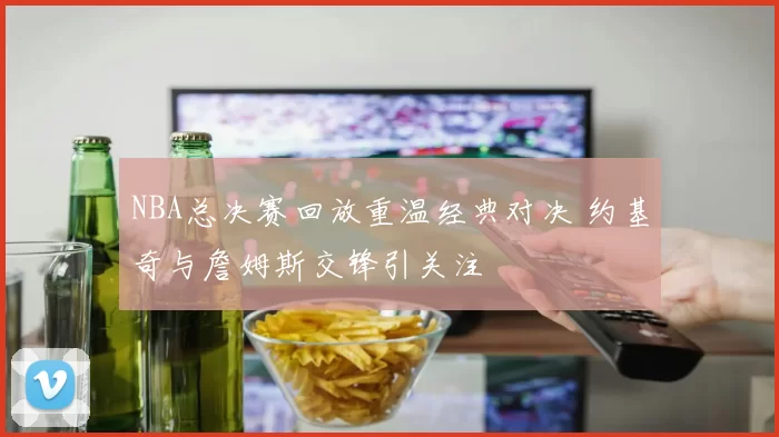 NBA总决赛回放重温经典对决 约基奇与詹姆斯交锋引关注