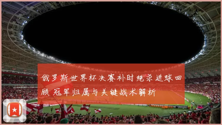 俄罗斯世界杯决赛补时绝杀进球回顾 冠军归属与关键战术解析