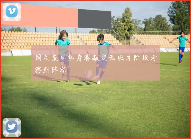 国足集训热身赛敲定西班牙阶段考察新阵容