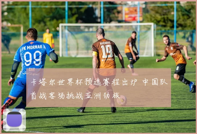 卡塔尔世界杯预选赛程出炉 中国队首战客场挑战亚洲劲旅