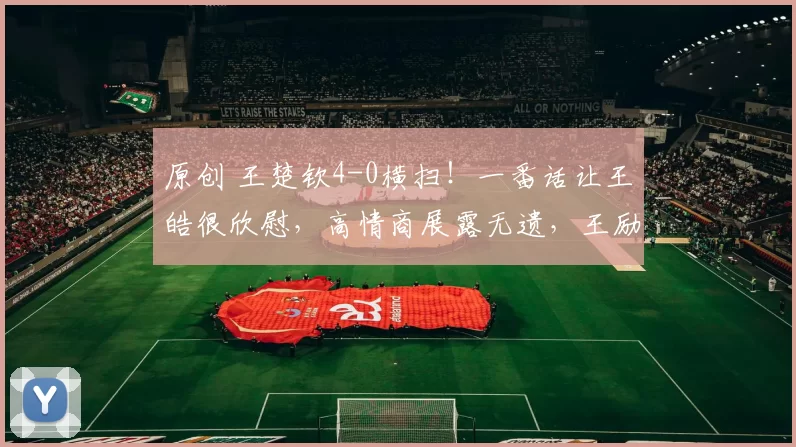 原创 王楚钦4-0横扫！一番话让王皓很欣慰，高情商展露无遗，王励勤的决定太超前