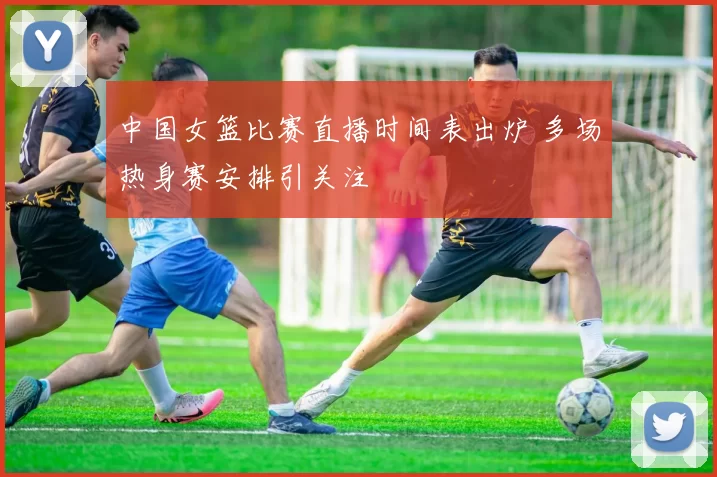 中国女篮比赛直播时间表出炉 多场热身赛安排引关注