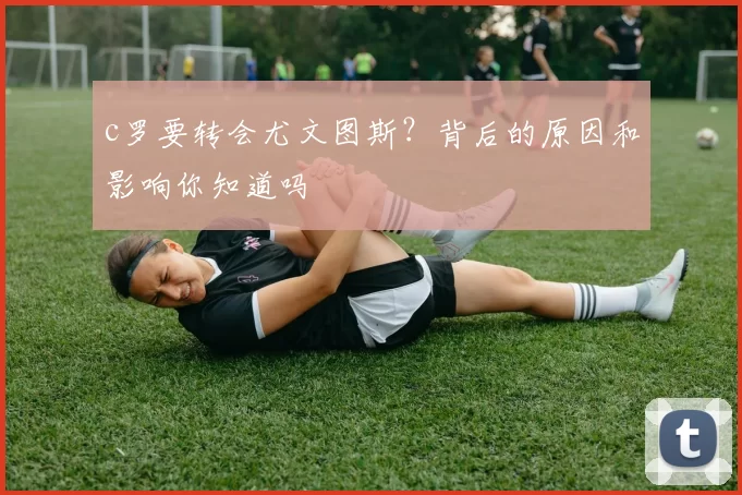 c罗要转会尤文图斯？背后的原因和影响你知道吗