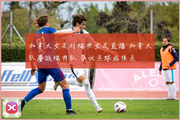 加拿大女足对瑞典女足直播 加拿大队鏖战瑞典队 争议点球成焦点