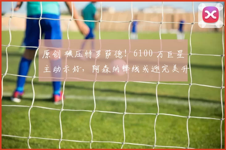 原创 碾压特罗萨德！6100 万巨星主动示好，阿森纳锋线或迎完美升级