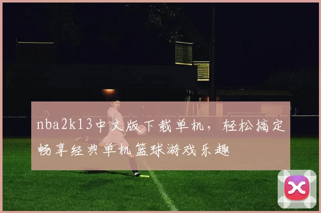 nba2k13中文版下载单机，轻松搞定畅享经典单机篮球游戏乐趣