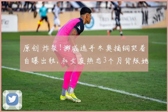 原创 炸裂!挪威选手冬奥摘铜哭着自曝出轨,和女友热恋3个月背叛她求复合