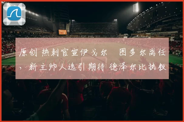 原创 热刺官宣伊戈尔・图多尔离任，新主帅人选引期待 德泽尔比执教态度曝光