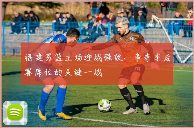 福建男篮主场迎战强敌，争夺季后赛席位的关键一战