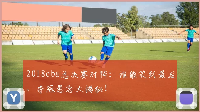 2018cba总决赛对阵：谁能笑到最后，夺冠悬念大揭秘！