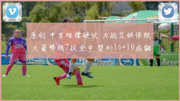 原创 申京难撑硬仗 力战艾顿惨败 火箭锋线7投全中 替补16+10成翻盘关键