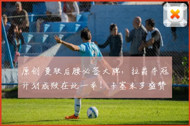 原创 曼联后腰必签大牌，拉爵夺冠计划成败在此一举！卡塞米罗盛赞红魔