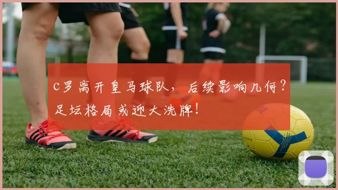 c罗离开皇马球队，后续影响几何？足坛格局或迎大洗牌！