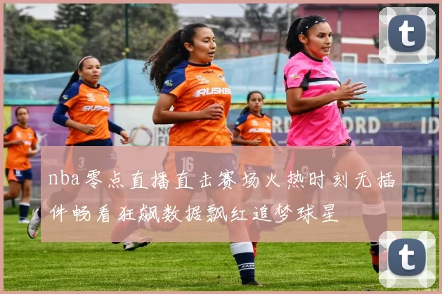 nba零点直播直击赛场火热时刻无插件畅看狂飙数据飘红追梦球星