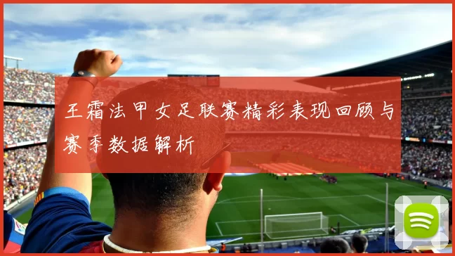 王霜法甲女足联赛精彩表现回顾与赛季数据解析