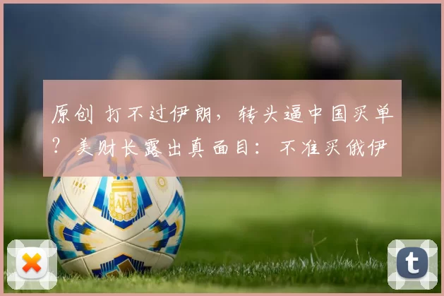 原创 打不过伊朗，转头逼中国买单？美财长露出真面目：不准买俄伊石油，必须买我的！中国如何接招？