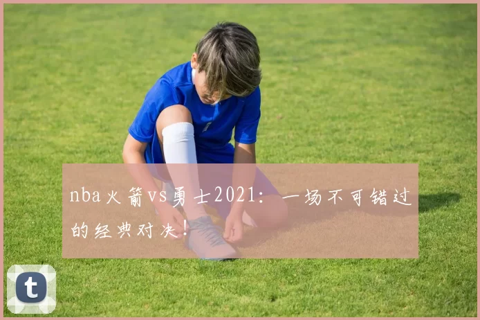 nba火箭vs勇士2021：一场不可错过的经典对决！